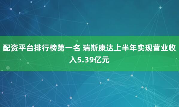 配资平台排行榜第一名 瑞斯康达上半年实现营业收入5.39亿元