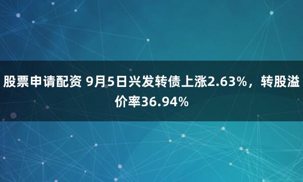 股票申请配资 9月5日兴发转债上涨2.63%，转股溢价率36.94%