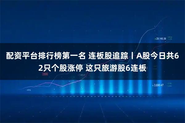 配资平台排行榜第一名 连板股追踪丨A股今日共62只个股涨停 这只旅游股6连板