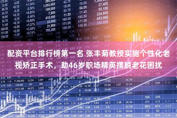 配资平台排行榜第一名 张丰菊教授实施个性化老视矫正手术，助46岁职场精英摆脱老花困扰