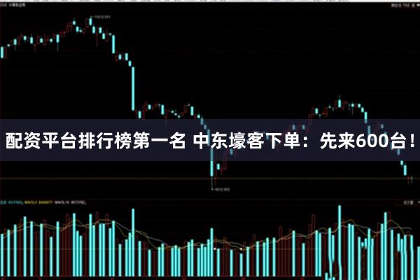 配资平台排行榜第一名 中东壕客下单：先来600台！