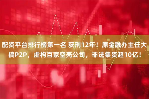 配资平台排行榜第一名 获刑12年!原金融办主任大搞P2P,虚构百家空壳公司,非法集资超10亿!