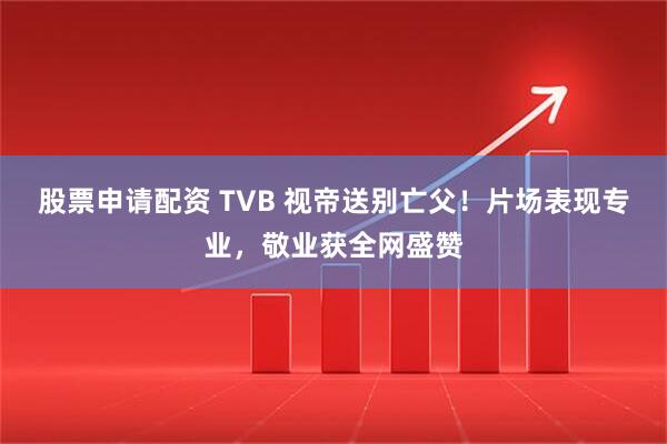 股票申请配资 TVB 视帝送别亡父!片场表现专业,敬业获全网盛赞