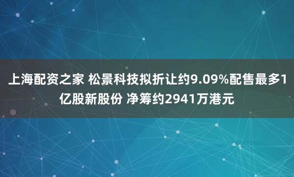 上海配资之家 松景科技拟折让约9.09%配售最多1亿股新股份 净筹约2941万港元