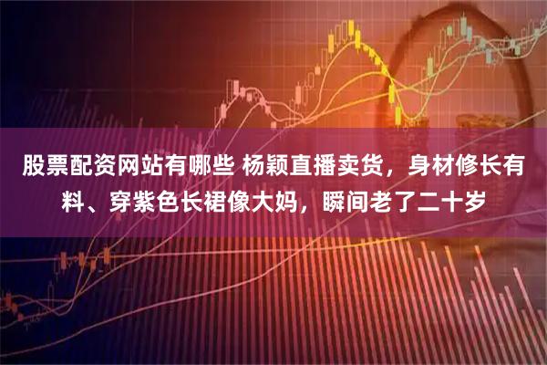 股票配资网站有哪些 杨颖直播卖货,身材修长有料、穿紫色长裙像大妈,瞬间老了二十岁