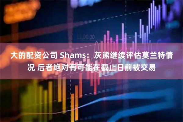 大的配资公司 Shams：灰熊继续评估莫兰特情况 后者绝对有可能在截止日前被交易