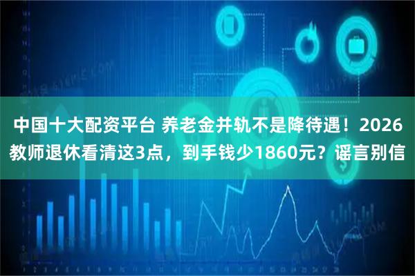 中国十大配资平台 养老金并轨不是降待遇！2026教师退休看清这3点，到手钱少1860元？谣言别信