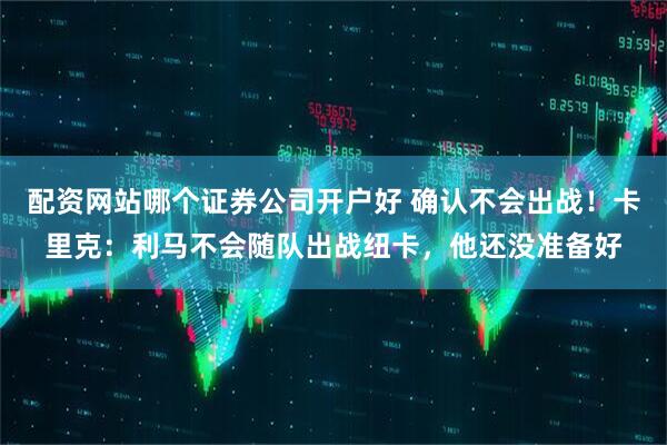 配资网站哪个证券公司开户好 确认不会出战！卡里克：利马不会随队出战纽卡，他还没准备好