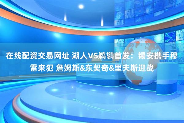 在线配资交易网址 湖人VS鹈鹕首发：锡安携手穆雷来犯 詹姆斯&东契奇&里夫斯迎战