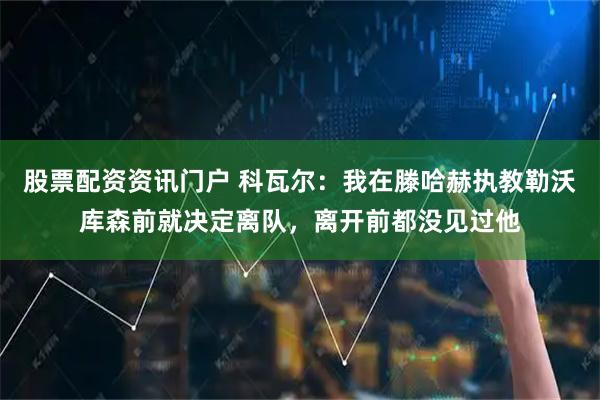 股票配资资讯门户 科瓦尔：我在滕哈赫执教勒沃库森前就决定离队，离开前都没见过他