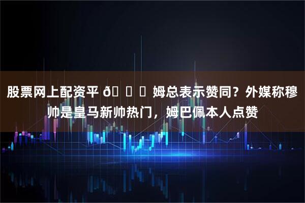 股票网上配资平 👀姆总表示赞同？外媒称穆帅是皇马新帅热门，姆巴佩本人点赞