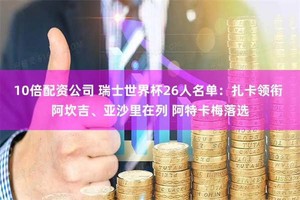 10倍配资公司 瑞士世界杯26人名单：扎卡领衔 阿坎吉、亚沙里在列 阿特卡梅落选
