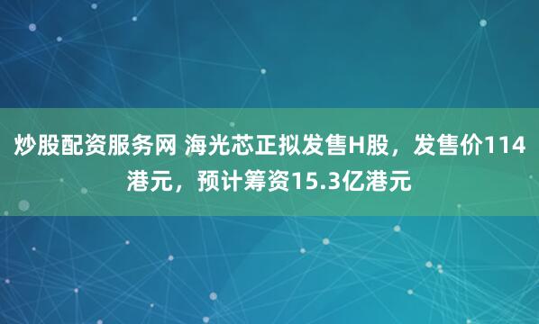 炒股配资服务网 海光芯正拟发售H股，发售价114港元，预计筹资15.3亿港元