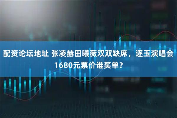配资论坛地址 张凌赫田曦薇双双缺席，逐玉演唱会1680元票价谁买单？