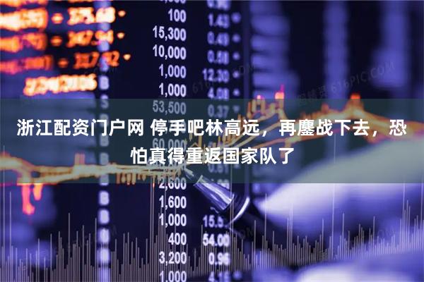 浙江配资门户网 停手吧林高远，再鏖战下去，恐怕真得重返国家队了